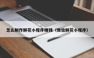 肇东怎么制作鲜花小程序赚钱（微信鲜花小程序）